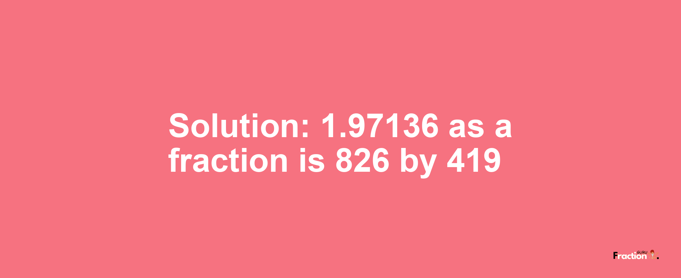 Solution:1.97136 as a fraction is 826/419